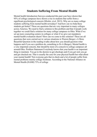 Students Suffering From Mental Health
Mental health Introduction Surveys conducted this past year have shown that
95% of college campuses have shown a rise in students that suffer from a
significant psychological concern (Mistler, et.al. 2013). Why are so many college
students suffering from mental health nowadays? And how can we help these
students get better? These are questions that are very important to many colleges
across America. We need to find a solution to this problem and that if people work
together we could find a solution for many college campuses in Ohio. What if we
set up more counseling centers in colleges or what if we give out mandatory
mental health evaluation sheets? How can we come to this solution? These are all
questions that were carried out in various situations in Warren Berger s A More
Beautiful Question in the reading it talks about how you should question what
happens and if you see a problem do, something to fix it (Berger). Mental health is
a very important concern, that should be more of a concern to college campuses all
around Ohio. Problem Statement Everybody knows that your health is an important
thing to maintain. You go to the doctors to get checkups and if you get sick you go
and get checked out. That is usually the case for your physical health but what about
your mental health? Not everyone gets that in check and a lot of people suffer from
mental problems mainly college freshman. According to the National Alliance on
Mental Health (NAMI) 73% of college
 