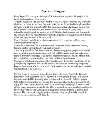 Agree or Disagree
Essay Topic: Do you agree or disagree? It is sometimes important for people to do
things that they do not enjoy doing.
To lead a successful life, one must be able to tackle difficult situations and overcome
obstacles. In doing so, we must face with tasks that we do not find to be pleasant but
difficult, painful, and uncomfortable. For example, a university student must devote
much time to study, research, and prepare for exams instead of doing more
enjoyable activities such as: socializing with friends, playing sports, partying, etc. In
my opinion, it is very important for everybody, regardless of occupation, to do things
we do not enjoy in order to be successful.
One of the important things in life is preparation. It is commonly ... Show more
content on Helpwriting.net ...
Also, a large amount of the tremendous profit he earned has been donated to many
humane fund to support the development of human.
Apparently, forbidden fruit is sweetest, and though many young people have wasted
their invaluable time on trivial things and bad stuff like drug, gambling and crime,
many of them have managed to get up and begin from scratch. I myself admire that,
their youth then is not wasted too much but used in a particular way.
Nowadays, with the development of the world in many fields, the contribution of the
young is very important. The society needs to pay attention to orienting the young,
keeping them aware of their own worth. Only by doing so can we make the young do
the right thing in the right way.
Do You Agree Or disagree: Young People Enjoy Life more Than Older People?
Personally, from a common sense, I agree with the statement. Before I write down
the main point, I d like to clarify what is enjoying life . Actually, different people
hold different opinions towards the real life meaning, let alone the way about how to
enjoy life. In this essay, I want to confine the meaning of enjoying life to the extent
of how happy the people are in the life. Then we may draw some conclusions about it.
Firstly, I have to say that young people have more energy and time to pursue their
dreams. The process of struggling is just the way young people totally enjoy life.
However, older people usually lack the
 