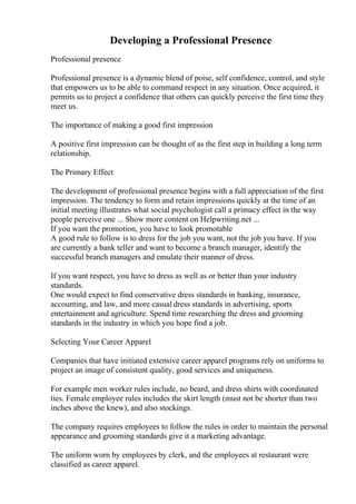 Developing a Professional Presence
Professional presence
Professional presence is a dynamic blend of poise, self confidence, control, and style
that empowers us to be able to command respect in any situation. Once acquired, it
permits us to project a confidence that others can quickly perceive the first time they
meet us.
The importance of making a good first impression
A positive first impression can be thought of as the first step in building a long term
relationship.
The Primary Effect
The development of professional presence begins with a full appreciation of the first
impression. The tendency to form and retain impressions quickly at the time of an
initial meeting illustrates what social psychologist call a primacy effect in the way
people perceive one ... Show more content on Helpwriting.net ...
If you want the promotion, you have to look promotable
A good rule to follow is to dress for the job you want, not the job you have. If you
are currently a bank teller and want to become a branch manager, identify the
successful branch managers and emulate their manner of dress.
If you want respect, you have to dress as well as or better than your industry
standards.
One would expect to find conservative dress standards in banking, insurance,
accounting, and law, and more casual dress standards in advertising, sports
entertainment and agriculture. Spend time researching the dress and grooming
standards in the industry in which you hope find a job.
Selecting Your Career Apparel
Companies that have initiated extensive career apparel programs rely on uniforms to
project an image of consistent quality, good services and uniqueness.
For example men worker rules include, no beard, and dress shirts with coordinated
ties. Female employee rules includes the skirt length (must not be shorter than two
inches above the knew), and also stockings.
The company requires employees to follow the rules in order to maintain the personal
appearance and grooming standards give it a marketing advantage.
The uniform worn by employees by clerk, and the employees at restaurant were
classified as career apparel.
 