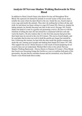 Analysis Of Nervous Shadow Walking Backwards In Wise
Blood
In addition to Hazel, Enoch Emery also denies his true self throughout Wise
Blood. He expresses his hatred for animals in several scenes of the novel, most
notably the scene where he takes Hazel to the zoo. Inside the zoo, Enoch stops at
every cage and insults the animals. They don t do nothing but sit there all day and
stink, he said about two bears sitting in a cage (O Connor 89). However, despite his
hating animals, he literally becomes one later in the novel. On page 182, Enoch
shakes the hand of a man in a gorilla suit promoting a movie. He does so with the
intention of telling the man off, but instead he is enamored with how soft and
warm the hand is. He also realizes that it is the first time anyone had given him
their hand since he moved to the city (O Connor). This moves Enoch deeply, and
he concludes that he does not wish to hold the gorilla any longer but instead be
him. Following this instinct, he later kills the man inside the gorilla costume and
steals the suit, running up to people and shaking their hands (O Connor 197 198).
This supports the novel s theme because it is the result of Enoch preparing for an
event he does not yet understand. Michael Bolt writes in his article Nervous
Shadow Walking Backwards : Elusive Desire in Flannery O Connor s Wise Blood,
that Enoch sees becoming Gonga the Gorilla as a way to combine both parts of his
personality, the part that he considers human and his animalistic wise blood (95).
Enoch s wise blood leads him to make
 