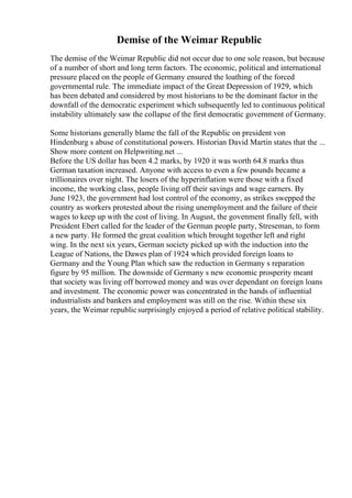 Demise of the Weimar Republic
The demise of the Weimar Republic did not occur due to one sole reason, but because
of a number of short and long term factors. The economic, political and international
pressure placed on the people of Germany ensured the loathing of the forced
governmental rule. The immediate impact of the Great Depression of 1929, which
has been debated and considered by most historians to be the dominant factor in the
downfall of the democratic experiment which subsequently led to continuous political
instability ultimately saw the collapse of the first democratic government of Germany.
Some historians generally blame the fall of the Republic on president von
Hindenburg s abuse of constitutional powers. Historian David Martin states that the ...
Show more content on Helpwriting.net ...
Before the US dollar has been 4.2 marks, by 1920 it was worth 64.8 marks thus
German taxation increased. Anyone with access to even a few pounds became a
trillionaires over night. The losers of the hyperinflation were those with a fixed
income, the working class, people living off their savings and wage earners. By
June 1923, the government had lost control of the economy, as strikes swepped the
country as workers protested about the rising unemployment and the failure of their
wages to keep up with the cost of living. In August, the govenment finally fell, with
President Ebert called for the leader of the German people party, Streseman, to form
a new party. He formed the great coalition which brought together left and right
wing. In the next six years, German society picked up with the induction into the
League of Nations, the Dawes plan of 1924 which provided foreign loans to
Germany and the Young Plan which saw the reduction in Germany s reparation
figure by 95 million. The downside of Germany s new economic prosperity meant
that society was living off borrowed money and was over dependant on foreign loans
and investment. The economic power was concentrated in the hands of influential
industrialists and bankers and employment was still on the rise. Within these six
years, the Weimar republicsurprisingly enjoyed a period of relative political stability.
 