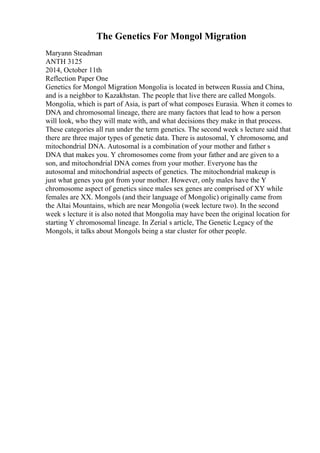 The Genetics For Mongol Migration
Maryann Steadman
ANTH 3125
2014, October 11th
Reflection Paper One
Genetics for Mongol Migration Mongolia is located in between Russia and China,
and is a neighbor to Kazakhstan. The people that live there are called Mongols.
Mongolia, which is part of Asia, is part of what composes Eurasia. When it comes to
DNA and chromosomal lineage, there are many factors that lead to how a person
will look, who they will mate with, and what decisions they make in that process.
These categories all run under the term genetics. The second week s lecture said that
there are three major types of genetic data. There is autosomal, Y chromosome, and
mitochondrial DNA. Autosomal is a combination of your mother and father s
DNA that makes you. Y chromosomes come from your father and are given to a
son, and mitochondrial DNA comes from your mother. Everyone has the
autosomal and mitochondrial aspects of genetics. The mitochondrial makeup is
just what genes you got from your mother. However, only males have the Y
chromosome aspect of genetics since males sex genes are comprised of XY while
females are XX. Mongols (and their language of Mongolic) originally came from
the Altai Mountains, which are near Mongolia (week lecture two). In the second
week s lecture it is also noted that Mongolia may have been the original location for
starting Y chromosomal lineage. In Zerial s article, The Genetic Legacy of the
Mongols, it talks about Mongols being a star cluster for other people.
 