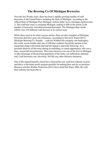 The Brewing Co Of Michigan Breweries
Over the last 20 plus years, there has been a rapidly growing number of craft
breweries in the United States, including the State of Michigan. According to the
official State of Michigan Pure Michigan website (http://www.michigan.org/breweries
/), The craft beer craze is sweeping Michigan, making it fifth in the nation in the
number of breweries, microbreweriesand brewpubs. The Michigan Beer Guide
(2016), lists 259 different craft brewers in its current issue.
While there seem to be many success stories, there are also examples of Michigan
breweries that have gone out of business. According to Steven R. Reed (2013),
Michigan Brewing Co. founder ... took the Webberville company into bankruptcy
this week, seven months after one of 300 plus creditors forced the auction of his
equipment along with brands that had developed a statewide following. As a
personal observer of this story during its unfolding, to casual appearances, this was a
busy, successful micro brewery. This micro brewery was one of the first in Michigan
to take advantage of the growing popularity of the niche, yet suffered an untimely
end. Craft breweries can, obviously, fail like any other business enterprise.
One of the reputed benefits which have allowed the new craft beer industry to grow
and thrive is the better profit margins possible for making beer and ale on premises.
Business scholars Kleban Nickerson (2011) have noted that Since 2006, the craft
beer industry has been able to
 