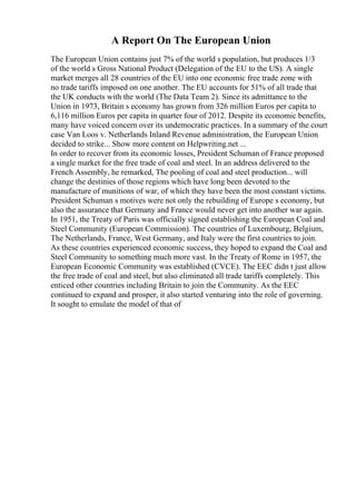 A Report On The European Union
The European Union contains just 7% of the world s population, but produces 1/3
of the world s Gross National Product (Delegation of the EU to the US). A single
market merges all 28 countries of the EU into one economic free trade zone with
no trade tariffs imposed on one another. The EU accounts for 51% of all trade that
the UK conducts with the world (The Data Team 2). Since its admittance to the
Union in 1973, Britain s economy has grown from 326 million Euros per capita to
6,116 million Euros per capita in quarter four of 2012. Despite its economic benefits,
many have voiced concern over its undemocratic practices. In a summary of the court
case Van Loos v. Netherlands Inland Revenue administration, the European Union
decided to strike... Show more content on Helpwriting.net ...
In order to recover from its economic losses, President Schuman of France proposed
a single market for the free trade of coal and steel. In an address delivered to the
French Assembly, he remarked, The pooling of coal and steel production... will
change the destinies of those regions which have long been devoted to the
manufacture of munitions of war, of which they have been the most constant victims.
President Schuman s motives were not only the rebuilding of Europe s economy, but
also the assurance that Germany and France would never get into another war again.
In 1951, the Treaty of Paris was officially signed establishing the European Coal and
Steel Community (European Commission). The countries of Luxembourg, Belgium,
The Netherlands, France, West Germany, and Italy were the first countries to join.
As these countries experienced economic success, they hoped to expand the Coal and
Steel Community to something much more vast. In the Treaty of Rome in 1957, the
European Economic Community was established (CVCE). The EEC didn t just allow
the free trade of coal and steel, but also eliminated all trade tariffs completely. This
enticed other countries including Britain to join the Community. As the EEC
continued to expand and prosper, it also started venturing into the role of governing.
It sought to emulate the model of that of
 