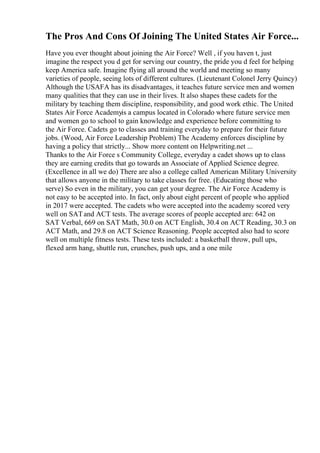 The Pros And Cons Of Joining The United States Air Force...
Have you ever thought about joining the Air Force? Well , if you haven t, just
imagine the respect you d get for serving our country, the pride you d feel for helping
keep America safe. Imagine flying all around the world and meeting so many
varieties of people, seeing lots of different cultures. (Lieutenant Colonel Jerry Quincy)
Although the USAFA has its disadvantages, it teaches future service men and women
many qualities that they can use in their lives. It also shapes these cadets for the
military by teaching them discipline, responsibility, and good work ethic. The United
States Air Force Academyis a campus located in Colorado where future service men
and women go to school to gain knowledge and experience before committing to
the Air Force. Cadets go to classes and training everyday to prepare for their future
jobs. (Wood, Air Force Leadership Problem) The Academy enforces discipline by
having a policy that strictly... Show more content on Helpwriting.net ...
Thanks to the Air Force s Community College, everyday a cadet shows up to class
they are earning credits that go towards an Associate of Applied Science degree.
(Excellence in all we do) There are also a college called American Military University
that allows anyone in the military to take classes for free. (Educating those who
serve) So even in the military, you can get your degree. The Air Force Academy is
not easy to be accepted into. In fact, only about eight percent of people who applied
in 2017 were accepted. The cadets who were accepted into the academy scored very
well on SATand ACT tests. The average scores of people accepted are: 642 on
SAT Verbal, 669 on SAT Math, 30.0 on ACT English, 30.4 on ACT Reading, 30.3 on
ACT Math, and 29.8 on ACT Science Reasoning. People accepted also had to score
well on multiple fitness tests. These tests included: a basketball throw, pull ups,
flexed arm hang, shuttle run, crunches, push ups, and a one mile
 