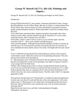 George W. Russell (AE Г†),- His Life, Paintings and
Impact...
George W. Russell (AE Г†), His Life, Paintings and Impact on Irish Culture
Introduction
George William Russell (Г†), poet, painter, statesman and friend of many. George
Russell definitely was all of those things. But why is it that I, a visiting student from
the far North, takes such an interest in a man who despite his greatness not many
people outside Ireland has heard of. When asked about visual arts in Ireland, names
like Jack
Yeats, Paul Henry and James Barry might be heard but only people with a deep
interest in Irish culture will also mention George W. Russell, or Г† as he is more
commonly known. But Г† Russell was, and still is,
Irish culture, which is what I will try to prove to you with this paper. My first
encounter with Г† ... Show more content on Helpwriting.net ...
Yeats and John Hughes. Although George Russell attended a number of schools up
until the age of 18, moving more and more towards the direction of visual art, he
never attended university and he seems to be mostly self taught after his early school
years.
It was in 1884 that George Russell first started taking an interest in the mystical
world and the occult, which also can be seen in his paintings and poems. This also
led up to the creation of his pseudonym
Г†. After painting a series of pictures that shown the development of man, George
Russell was haunted for a name for his paintings. One night in a dream, he heard a
voice saying Call it the birth Aeon
(AГ¶n), After looking up the word in a library, George Russell found out that the
word Aeon was used by the Gnostics to represent the first created men. For a while
he then started using Aeon as a signature on his work, but later shortening it to Г†,
which is how he s now more commonly known. The first works with Г† as signature
appeared in 1888.
From pictures and drawings of Г† Russell that I ve studied, his physical appearance
in early years was that of a small and thin boy with a nice appearance. In his more
mature years, Г† Russell grew to be a fairly tall, well proportioned but also heavy
built man. Most of his life he wore a beard and in my view he looked somewhat
imposing. But Г†
Russell also had a loud voice and didn t mind speaking his thoughts.
Although he was born in
 