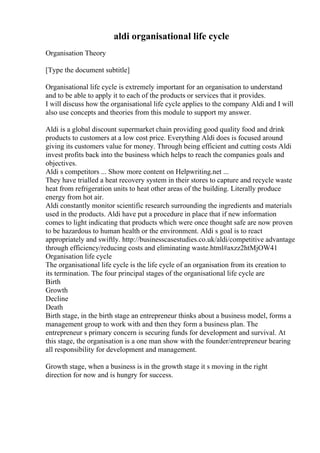 aldi organisational life cycle
Organisation Theory
[Type the document subtitle]
Organisational life cycle is extremely important for an organisation to understand
and to be able to apply it to each of the products or services that it provides.
I will discuss how the organisational life cycle applies to the company Aldi and I will
also use concepts and theories from this module to support my answer.
Aldi is a global discount supermarket chain providing good quality food and drink
products to customers at a low cost price. Everything Aldi does is focused around
giving its customers value for money. Through being efficient and cutting costs Aldi
invest profits back into the business which helps to reach the companies goals and
objectives.
Aldi s competitors ... Show more content on Helpwriting.net ...
They have trialled a heat recovery system in their stores to capture and recycle waste
heat from refrigeration units to heat other areas of the building. Literally produce
energy from hot air.
Aldi constantly monitor scientific research surrounding the ingredients and materials
used in the products. Aldi have put a procedure in place that if new information
comes to light indicating that products which were once thought safe are now proven
to be hazardous to human health or the environment. Aldi s goal is to react
appropriately and swiftly. http://businesscasestudies.co.uk/aldi/competitive advantage
through efficiency/reducing costs and eliminating waste.html#axzz2htMjOW41
Organisation life cycle
The organisational life cycle is the life cycle of an organisation from its creation to
its termination. The four principal stages of the organisational life cycle are
Birth
Growth
Decline
Death
Birth stage, in the birth stage an entrepreneur thinks about a business model, forms a
management group to work with and then they form a business plan. The
entrepreneur s primary concern is securing funds for development and survival. At
this stage, the organisation is a one man show with the founder/entrepreneur bearing
all responsibility for development and management.
Growth stage, when a business is in the growth stage it s moving in the right
direction for now and is hungry for success.
 