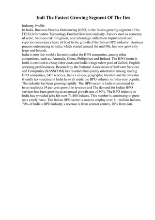 Indi The Fastest Growing Segment Of The Ites
Industry Profile:
In India, Business Process Outsourcing (BPO) is the fastest growing segment of the
ITES (Information Technology Enabled Services) industry. Factors such as economy
of scale, business risk mitigation, cost advantage; utilization improvement and
superior competency have all lead to the growth of the Indian BPO industry. Business
process outsourcing in India, which started around the mid 90s, has now grown by
leaps and bounds.
India is now the world s favored market for BPO companies, among other
competitors, such as, Australia, China, Philippines and Ireland. The BPO boom in
India is credited to cheap labor costs and India s huge talent pool of skilled, English
speaking professionals. Research by the National Association of Software Services
and Companies (NASSCOM) has revealed that quality orientation among leading
BPO companies, 24/7 services, India s unique geographic location and the investor
friendly tax structure in India have all made the BPO industry in India very popular.
The industry has been growing rapidly. The BPO sector in India is estimated to
have reached a 54 per cent growth in revenue and The demand for Indian BPO
services has been growing at an annual growth rate of 50%. The BPO industry in
India has provided jobs for over 74,400 Indians. This number is continuing to grow
on a yearly basis. The Indian BPO sector is soon to employ over 1.1 million Indians.
70% of India s BPO industry s revenue is from contact centers, 20% from data
 