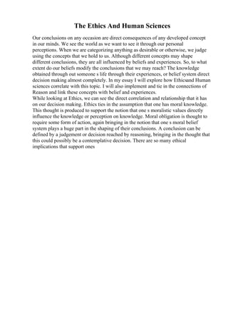 The Ethics And Human Sciences
Our conclusions on any occasion are direct consequences of any developed concept
in our minds. We see the world as we want to see it through our personal
perceptions. When we are categorizing anything as desirable or otherwise, we judge
using the concepts that we hold to us. Although different concepts may shape
different conclusions, they are all influenced by beliefs and experiences. So, to what
extent do our beliefs modify the conclusions that we may reach? The knowledge
obtained through out someone s life through their experiences, or belief system direct
decision making almost completely. In my essay I will explore how Ethicsand Human
sciences correlate with this topic. I will also implement and tie in the connections of
Reason and link these concepts with belief and experiences.
While looking at Ethics, we can see the direct correlation and relationship that it has
on our decision making. Ethics ties in the assumption that one has moral knowledge.
This thought is produced to support the notion that one s moralistic values directly
influence the knowledge or perception on knowledge. Moral obligation is thought to
require some form of action, again bringing in the notion that one s moral belief
system plays a huge part in the shaping of their conclusions. A conclusion can be
defined by a judgement or decision reached by reasoning, bringing in the thought that
this could possibly be a contemplative decision. There are so many ethical
implications that support ones
 