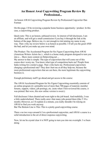 An Honest Awai Copywriting Program Review By
Professional...
An honest AWAI Copywriting Program Review by Professional Copywriter Dan
Furman
On this page, I ll be reviewing a popular home business opportunity / product. In this
case, a copywriting product.
Quick note: This is an honest, unbiased review. In interest of full disclosure, I am
an affiliate, and will get a small commission if you buy it through the link at the
bottom of the page. Believe me, it s not enough to risk tainting my name in any
way. That s why my review below is as honest as possible. I ll tell you the good AND
the bad, and let you make up your own mind.
The Product: The Accelerated Program for Six Figure Copywriting from AWAI
(American Writers Artists Inc.) , which is a home study program designed to turn you
into a ... Show more content on Helpwriting.net ...
My answer to that is simple: The type of copywriters that will come out of this
course don t worry me. You know what type of competition hurts me? People from
India writing for a nickel a page. That s who hurts me. Professional copywriters
charging a professional rate? They don t hurt me at all they help me, because the
more professional copywriters that are out there, the more legitimate the copywriting
business is.
Enough preliminary stuff I go ahead and get access to the course:
The AWAI Accelerated Program for Six Figure Copywriting essentially consists of
an online program (it s printable too) of more than 700 pages of material, member
forums, support, videos, job postings, etc. (note when I first reviewed the course, it
was printed. But wow, this new online version is sweet.)
Full disclosure I then cheated and went right to the job board. And truthfully, I was
a little underwhelmed. There really aren t that many jobs posted there (like 5 10 a
month.) However, as I ll explain in a minute, you really shouldn t be relying on
AWAI to find you work anyway.
But The Bottom Line is This: This is a pretty good copywriting course.
There s no two ways around it I m a professional copywriter, and AWAI s course is a
solid introduction to the art of direct response copywriting.
Now, let me be crystal clear it is NOT going to turn you into me overnight. I ve been
doing
 