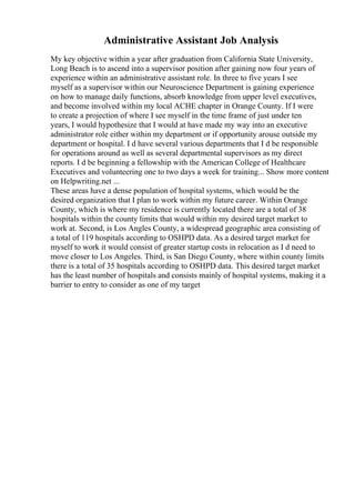 Administrative Assistant Job Analysis
My key objective within a year after graduation from California State University,
Long Beach is to ascend into a supervisor position after gaining now four years of
experience within an administrative assistant role. In three to five years I see
myself as a supervisor within our Neuroscience Department is gaining experience
on how to manage daily functions, absorb knowledge from upper level executives,
and become involved within my local ACHE chapter in Orange County. If I were
to create a projection of where I see myself in the time frame of just under ten
years, I would hypothesize that I would at have made my way into an executive
administrator role either within my department or if opportunity arouse outside my
department or hospital. I d have several various departments that I d be responsible
for operations around as well as several departmental supervisors as my direct
reports. I d be beginning a fellowship with the American College of Healthcare
Executives and volunteering one to two days a week for training... Show more content
on Helpwriting.net ...
These areas have a dense population of hospital systems, which would be the
desired organization that I plan to work within my future career. Within Orange
County, which is where my residence is currently located there are a total of 38
hospitals within the county limits that would within my desired target market to
work at. Second, is Los Angles County, a widespread geographic area consisting of
a total of 119 hospitals according to OSHPD data. As a desired target market for
myself to work it would consist of greater startup costs in relocation as I d need to
move closer to Los Angeles. Third, is San Diego County, where within county limits
there is a total of 35 hospitals according to OSHPD data. This desired target market
has the least number of hospitals and consists mainly of hospital systems, making it a
barrier to entry to consider as one of my target
 