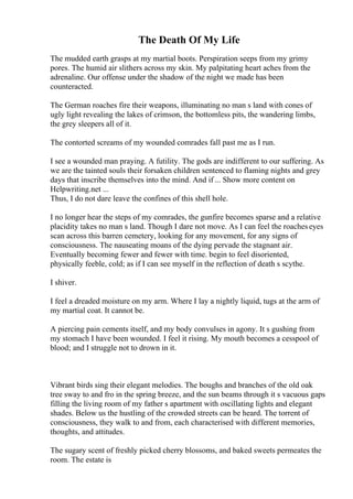 The Death Of My Life
The mudded earth grasps at my martial boots. Perspiration seeps from my grimy
pores. The humid air slithers across my skin. My palpitating heart aches from the
adrenaline. Our offense under the shadow of the night we made has been
counteracted.
The German roaches fire their weapons, illuminating no man s land with cones of
ugly light revealing the lakes of crimson, the bottomless pits, the wandering limbs,
the grey sleepers all of it.
The contorted screams of my wounded comrades fall past me as I run.
I see a wounded man praying. A futility. The gods are indifferent to our suffering. As
we are the tainted souls their forsaken children sentenced to flaming nights and grey
days that inscribe themselves into the mind. And if ... Show more content on
Helpwriting.net ...
Thus, I do not dare leave the confines of this shell hole.
I no longer hear the steps of my comrades, the gunfire becomes sparse and a relative
placidity takes no man s land. Though I dare not move. As I can feel the roacheseyes
scan across this barren cemetery, looking for any movement, for any signs of
consciousness. The nauseating moans of the dying pervade the stagnant air.
Eventually becoming fewer and fewer with time. begin to feel disoriented,
physically feeble, cold; as if I can see myself in the reflection of death s scythe.
I shiver.
I feel a dreaded moisture on my arm. Where I lay a nightly liquid, tugs at the arm of
my martial coat. It cannot be.
A piercing pain cements itself, and my body convulses in agony. It s gushing from
my stomach I have been wounded. I feel it rising. My mouth becomes a cesspool of
blood; and I struggle not to drown in it.
Vibrant birds sing their elegant melodies. The boughs and branches of the old oak
tree sway to and fro in the spring breeze, and the sun beams through it s vacuous gaps
filling the living room of my father s apartment with oscillating lights and elegant
shades. Below us the hustling of the crowded streets can be heard. The torrent of
consciousness, they walk to and from, each characterised with different memories,
thoughts, and attitudes.
The sugary scent of freshly picked cherry blossoms, and baked sweets permeates the
room. The estate is
 