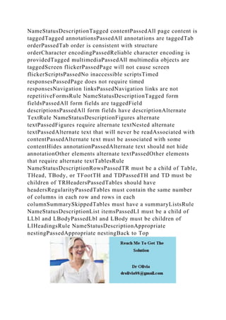 NameStatusDescriptionTagged contentPassedAll page content is
taggedTagged annotationsPassedAll annotations are taggedTab
orderPassedTab order is consistent with structure
orderCharacter encodingPassedReliable character encoding is
providedTagged multimediaPassedAll multimedia objects are
taggedScreen flickerPassedPage will not cause screen
flickerScriptsPassedNo inaccessible scriptsTimed
responsesPassedPage does not require timed
responsesNavigation linksPassedNavigation links are not
repetitiveFormsRule NameStatusDescriptionTagged form
fieldsPassedAll form fields are taggedField
descriptionsPassedAll form fields have descriptionAlternate
TextRule NameStatusDescriptionFigures alternate
textPassedFigures require alternate textNested alternate
textPassedAlternate text that will never be readAssociated with
contentPassedAlternate text must be associated with some
contentHides annotationPassedAlternate text should not hide
annotationOther elements alternate textPassedOther elements
that require alternate textTablesRule
NameStatusDescriptionRowsPassedTR must be a child of Table,
THead, TBody, or TFootTH and TDPassedTH and TD must be
children of TRHeadersPassedTables should have
headersRegularityPassedTables must contain the same number
of columns in each row and rows in each
columnSummarySkippedTables must have a summaryListsRule
NameStatusDescriptionList itemsPassedLI must be a child of
LLbl and LBodyPassedLbl and LBody must be children of
LIHeadingsRule NameStatusDescriptionAppropriate
nestingPassedAppropriate nestingBack to Top
 