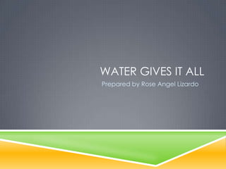 WATER GIVES IT ALL
Prepared by Rose Angel Lizardo
 