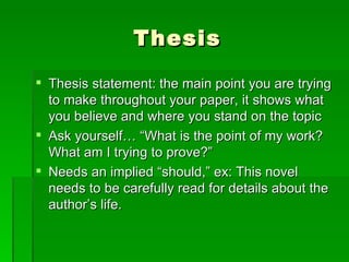 ThesisThesis statement: the main point you are trying to make throughout your paper, it shows what you believe and where you stand on the topicAsk yourself… “What is the point of my work? What am I trying to prove?”Needs an implied “should,” ex: This novel needs to be carefully read for details about the author’s life.