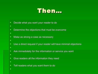 Then…Decide what you want your reader to do  Determine the objections that must be overcome  Make as strong a case as necessary  Use a direct request if your reader will have minimal objections  Ask immediately for the information or service you want  Give readers all the information they need  Tell readers what you want them to do  