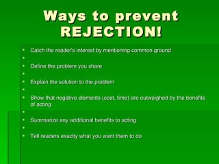 Ways to prevent REJECTION!Catch the reader's interest by mentioning common ground  Define the problem you share  Explain the solution to the problem  Show that negative elements (cost, time) are outweighed by the benefits of acting  Summarize any additional benefits to acting  Tell readers exactly what you want them to do 