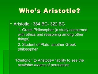 Who’s Aristotle?Aristotle : 384 BC- 322 BC	1. Greek Philosopher (a study concerned with ethics and reasoning among other things)	2. Student of Plato: another Greek philosopher“Rhetoric,” to Aristotle= “ability to see the available means of persuasion