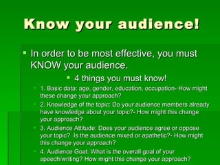Know your audience!In order to be most effective, you must KNOW your audience.4 things you must know!1. Basic data: age, gender, education, occupation- How might these change your approach?2. Knowledge of the topic: Do your audience members already have knowledge about your topic?- How might this change your approach?3. Audience Attitude: Does your audience agree or oppose your topic?  Is the audience mixed or apathetic?- How might this change your approach?4. Audience Goal: What is the overall goal of your speech/writing? How might this change your approach?