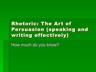 Rhetoric: The Art of Persuasion (speaking and writing effectively) How much do you know? 