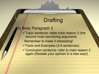 Drafting 3) Body Paragraph 2 Topic sentence- state main reason 2 (the second most convincing argument) Remember to make it interesting! Facts and Examples (3-4 sentences) Conclusion sentence- refer to main reason 2 again (Restate your opinion in a new way!) 