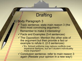 Drafting 4) Body Paragraph 3 Topic sentence- state main reason 3 (the third most convincing argument) Remember to make it interesting! Facts and Examples (3-4 sentences) The Opposition- Mention the other side of the argument but then provide a fact or example to refute it. (2-3 sentences) Ex. School uniforms may reduce conflicts over expensive fashions, but isn’t student individuality more important? Conclusion sentence- refer to main reason 3 again (Restate your opinion in a new way!) 