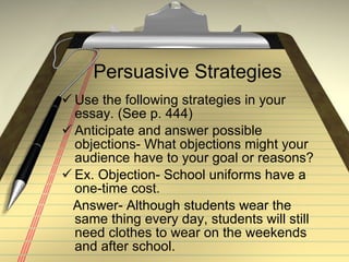 Persuasive Strategies Use the following strategies in your essay. (See p. 444) Anticipate and answer possible objections- What objections might your audience have to your goal or reasons?  Ex. Objection- School uniforms have a  one-time cost. Answer- Although students wear the same thing every day, students will still need clothes to wear on the weekends and after school. 