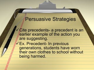Persuasive Strategies Cite precedents- a precedent is an earlier example of the action you are suggesting. Ex. Precedent- In previous generations, students have worn their own clothes to school without being harmed. 