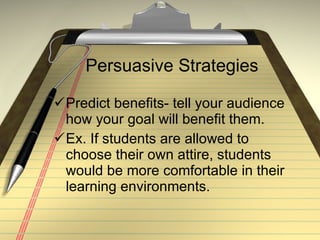 Persuasive Strategies Predict benefits- tell your audience how your goal will benefit them. Ex. If students are allowed to choose their own attire, students would be more comfortable in their learning environments. 