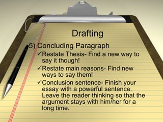 Drafting 5) Concluding Paragraph Restate Thesis- Find a new way to say it though! Restate main reasons- Find new ways to say them! Conclusion sentence- Finish your essay with a powerful sentence.  Leave the reader thinking so that the argument stays with him/her for a long time. 