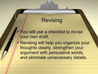 Revising  You will use a checklist to revise your own draft. Revising will help you organize your thoughts clearly, strengthen your argument with persuasive words, and eliminate unnecessary details. 