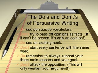 The Do’s and Don’t’s of Persuasive Writing Do  use persuasive vocabulary. Don’t  try to pass off opinions as facts. (If it can’t be proven, it’s only an opinion!) Do  use an exciting hook. Don’t  start every sentence with the same word. Do  remember to always support your three main reasons and your goal. Don’t  attack the opposition. (This will only weaken your argument!) 
