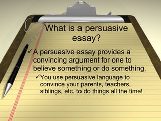 What is a persuasive essay? A persuasive essay provides a convincing argument for one to believe something or do something. You use persuasive language to convince your parents, teachers, siblings, etc. to do things all the time! 