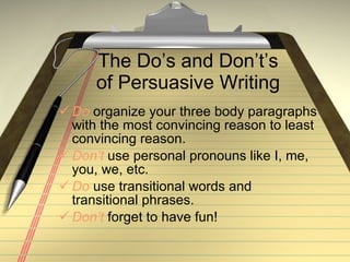 The Do’s and Don’t’s of Persuasive Writing Do  organize your three body paragraphs with the most convincing reason to least convincing reason. Don’t  use personal pronouns like I, me, you, we, etc. Do  use transitional words and transitional phrases. Don’t  forget to have fun! 