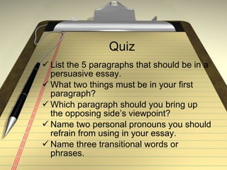 Quiz List the 5 paragraphs that should be in a persuasive essay. What two things must be in your first paragraph? Which paragraph should you bring up the opposing side’s viewpoint? Name two personal pronouns you should refrain from using in your essay. Name three transitional words or phrases. 