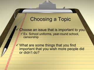 Choosing a Topic Choose an issue that is important to you. Ex. School uniforms, year-round school, censorship What are some things that you find important that you wish more people did or didn’t do? 