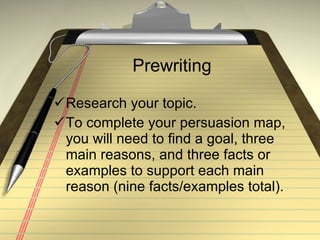 Prewriting Research your topic. To complete your persuasion map, you will need to find a goal, three main reasons, and three facts or examples to support each main reason (nine facts/examples total). 