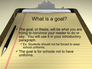 What is a goal? The goal, or thesis, will be what you are trying to convince your reader to do or say.  You will use it in your introductory paragraph.  Ex. Students should not be forced to wear school uniforms. The goal is for schools not to have uniforms. 