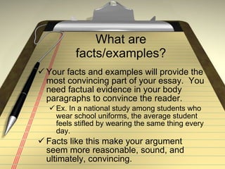 What are facts/examples? Your facts and examples will provide the most convincing part of your essay.  You need factual evidence in your body paragraphs to convince the reader. Ex. In a national study among students who wear school uniforms, the average student feels stifled by wearing the same thing every day. Facts like this make your argument seem more reasonable, sound, and ultimately, convincing. 