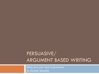 PERSUASIVE/ ARGUMENT BASED WRITING Being sure your topic is persuasive By Darlene Schaefer 