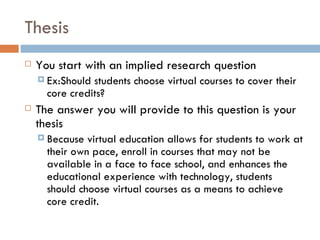 Thesis You start with an implied research question Ex:Should students choose virtual courses to cover their core credits? The answer you will provide to this question is your thesis Because virtual education allows for students to work at their own pace, enroll in courses that may not be available in a face to face school, and enhances the educational experience with technology, students should choose virtual courses as a means to achieve core credit. 