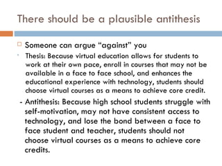 There should be a plausible antithesis Someone can argue “against” you Thesis: Because virtual education allows for students to work at their own pace, enroll in courses that may not be available in a face to face school, and enhances the educational experience with technology, students should choose virtual courses as a means to achieve core credit. - Antithesis: Because high school students struggle with self-motivation, may not have consistent access to technology, and lose the bond between a face to face student and teacher, students should not choose virtual courses as a means to achieve core credits. 