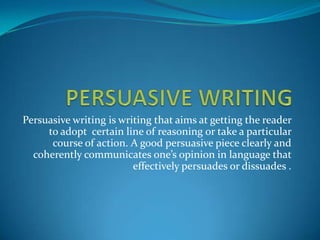 Persuasive writing is writing that aims at getting the reader
     to adopt certain line of reasoning or take a particular
      course of action. A good persuasive piece clearly and
  coherently communicates one’s opinion in language that
                         effectively persuades or dissuades .
 