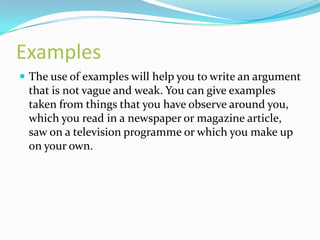 Examples
 The use of examples will help you to write an argument
 that is not vague and weak. You can give examples
 taken from things that you have observe around you,
 which you read in a newspaper or magazine article,
 saw on a television programme or which you make up
 on your own.
 