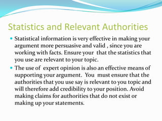 Statistics and Relevant Authorities
 Statistical information is very effective in making your
  argument more persuasive and valid , since you are
  working with facts. Ensure your that the statistics that
  you use are relevant to your topic.
 The use of expert opinion is also an effective means of
  supporting your argument. You must ensure that the
  authorities that you use say is relevant to you topic and
  will therefore add credibility to your position. Avoid
  making claims for authorities that do not exist or
  making up your statements.
 