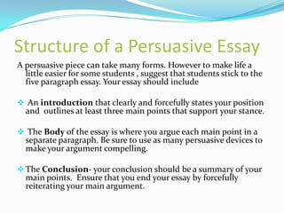 Structure of a Persuasive Essay
A persuasive piece can take many forms. However to make life a
  little easier for some students , suggest that students stick to the
  five paragraph essay. Your essay should include

 An introduction that clearly and forcefully states your position
  and outlines at least three main points that support your stance.

 The Body of the essay is where you argue each main point in a
  separate paragraph. Be sure to use as many persuasive devices to
  make your argument compelling.

 The Conclusion- your conclusion should be a summary of your
  main points. Ensure that you end your essay by forcefully
  reiterating your main argument.
 