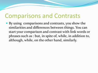 Comparisons and Contrasts
 By using comparisons and contrasts, you show the
 similarities and differences between things. You can
 start your comparison and contrast with link words or
 phrases such as : but, in spite of, while, in addition to,
 although, while, on the other hand, similarly.
 