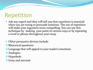 Repetition
 Ask any expert and they will tell you that repetition is essential
  when you are trying to persuade someone. The use of repetition
  will make your argument more compelling. You can use this
  technique by making your point in various ways or by repeating
  a word or phrase throughout your essay.

 Other persuasive devices include
 Rhetorical questions
 Language that will appeal to your reader’s emotions
 Analogies
 Hyperbole
 Irony and sarcasm
 