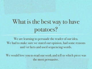 What is the best way to have
              potatoes?
    We are learning to persuade the reader of our idea.
We had to make sure we stated our opinion, had some reasons
         and/or facts and used sequencing words.

We would love you to read our work and tell us which piece was
                    the most persuasive.
 