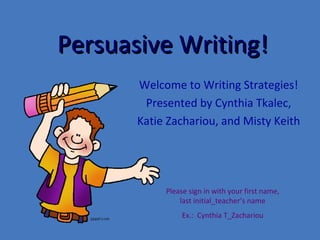 Persuasive Writing! Welcome to Writing Strategies! Presented by Cynthia Tkalec, Katie Zachariou, and Misty Keith Please sign in with your first name, last initial_teacher’s name Ex.:  Cynthia T_Zachariou 
